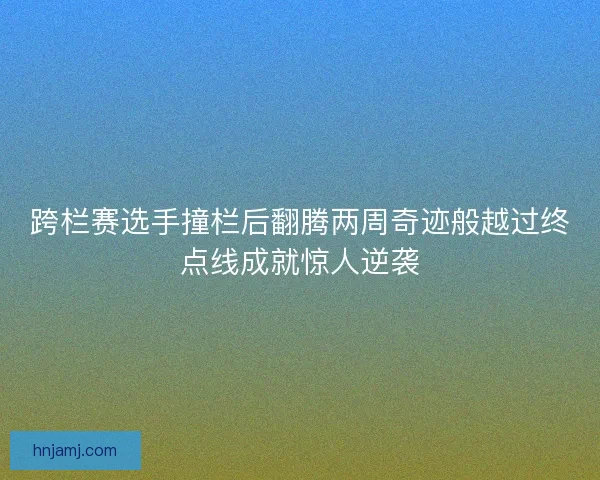 跨栏赛选手撞栏后翻腾两周奇迹般越过终点线成就惊人逆袭