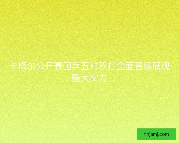 卡塔尔公开赛国乒五对双打全面晋级展现强大实力