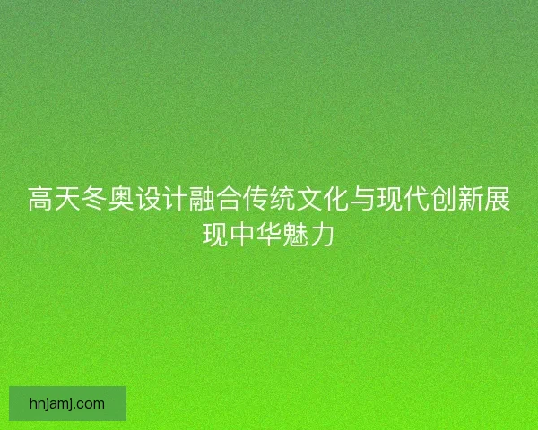 高天冬奥设计融合传统文化与现代创新展现中华魅力