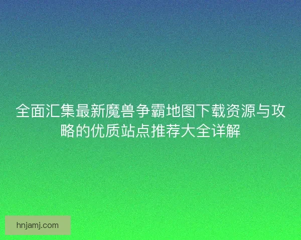 全面汇集最新魔兽争霸地图下载资源与攻略的优质站点推荐大全详解